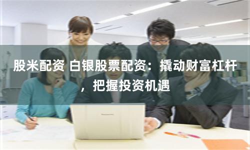股米配資 白銀股票配資：撬動(dòng)財(cái)富杠桿，把握投資機(jī)遇