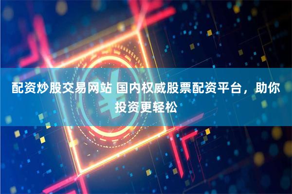 配資炒股交易網站 國內權威股票配資平臺，助你投資更輕松