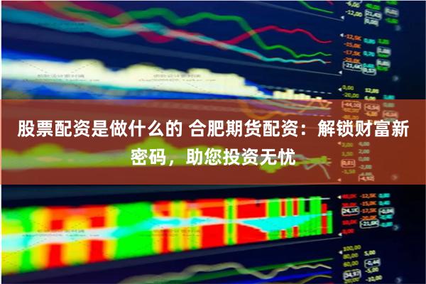 股票配資是做什么的 合肥期貨配資：解鎖財富新密碼，助您投資無憂