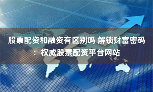 股票配資和融資有區(qū)別嗎 解鎖財富密碼：權(quán)威股票配資平臺網(wǎng)站