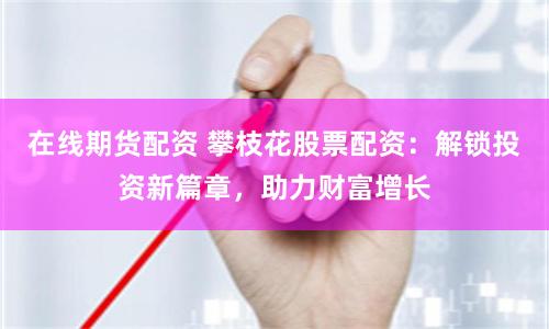 在線期貨配資 攀枝花股票配資：解鎖投資新篇章，助力財富增長