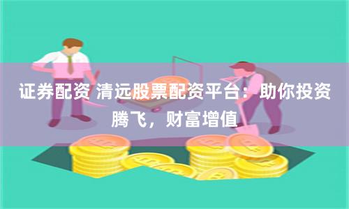 證券配資 清遠(yuǎn)股票配資平臺：助你投資騰飛，財(cái)富增值