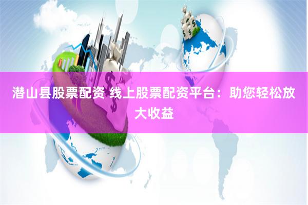 潛山縣股票配資 線上股票配資平臺：助您輕松放大收益