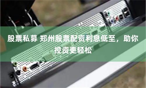 股票私募 鄭州股票配資利息低至，助你投資更輕松